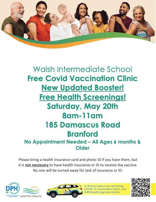 Walsh Intermediate School Free Covid Vaccination Clinic.  New updated booster!  Free Health Screenings!  Saturday May 20th 8am-11am 185 Damascus Road.  Branford No appointment needed.  All ages 6 months and older.  Please bring a health insurance card and photo id if you have them, but it is not necessary to have health insurance or id to receive the vaccine.  No one will be turned away for lack of insurance or id. 